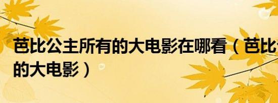 芭比公主所有的大电影在哪看（芭比公主所有的大电影）