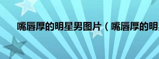 嘴唇厚的明星男图片（嘴唇厚的明星）