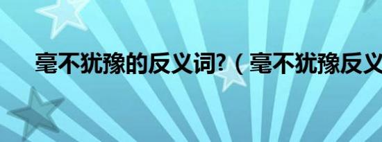 毫不犹豫的反义词?（毫不犹豫反义词）