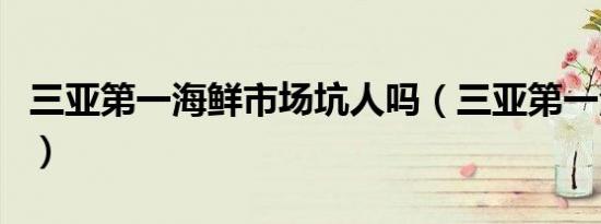 三亚第一海鲜市场坑人吗（三亚第一海鲜市场）