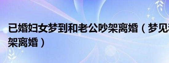 已婚妇女梦到和老公吵架离婚（梦见和老公吵架离婚）