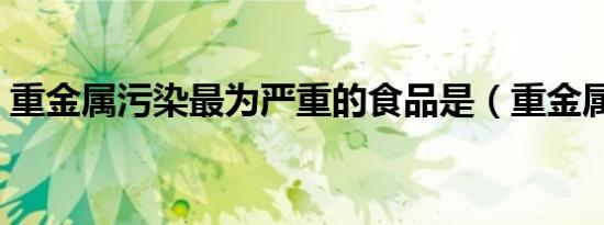 重金属污染最为严重的食品是（重金属污染）