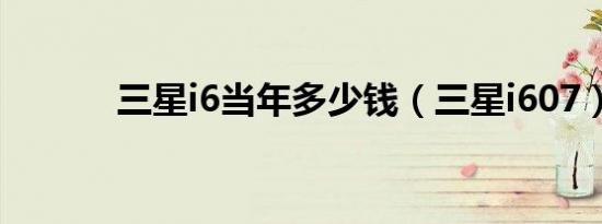 三星i6当年多少钱（三星i607）