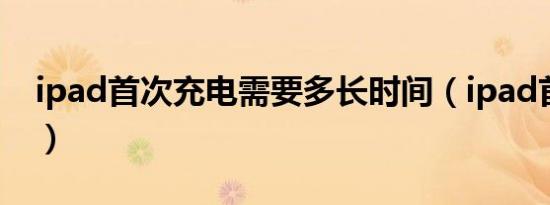 ipad首次充电需要多长时间（ipad首次充电）