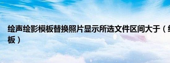 绘声绘影模板替换照片显示所选文件区间大于（绘声绘影模板）