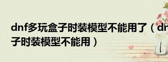 dnf多玩盒子时装模型不能用了（dnf多玩盒子时装模型不能用）