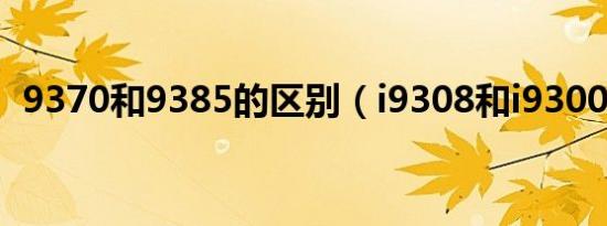 9370和9385的区别（i9308和i9300区别）