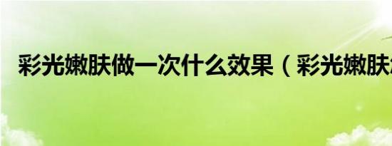 彩光嫩肤做一次什么效果（彩光嫩肤怎样）