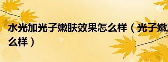 水光加光子嫩肤效果怎么样（光子嫩肤效果怎么样）