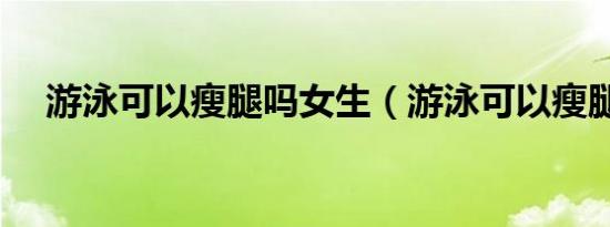 游泳可以瘦腿吗女生（游泳可以瘦腿吗）