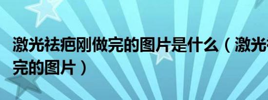 激光祛疤刚做完的图片是什么（激光祛疤刚做完的图片）