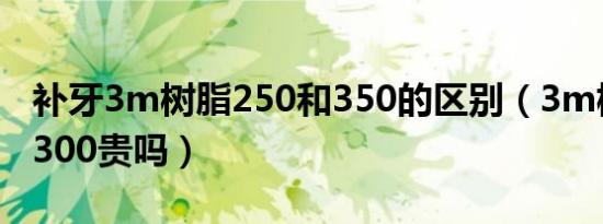 补牙3m树脂250和350的区别（3m树脂补牙300贵吗）
