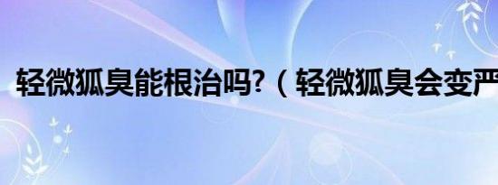 轻微狐臭能根治吗?（轻微狐臭会变严重吗）