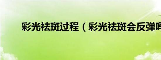 彩光祛斑过程（彩光祛斑会反弹吗）