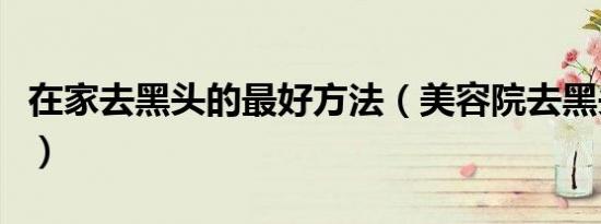 在家去黑头的最好方法（美容院去黑头多少钱）