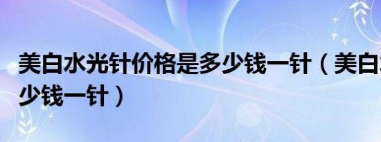 美白水光针价格是多少钱一针（美白水光针多少钱一针）