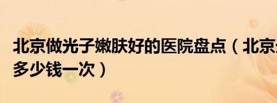 北京做光子嫩肤好的医院盘点（北京光子嫩肤多少钱一次）