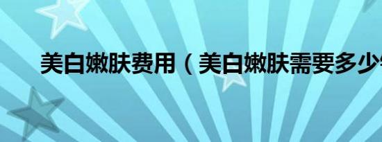 美白嫩肤费用（美白嫩肤需要多少钱）