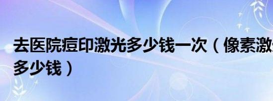 去医院痘印激光多少钱一次（像素激光去痘印多少钱）