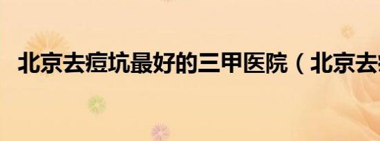 北京去痘坑最好的三甲医院（北京去痘坑）