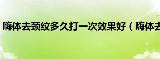嗨体去颈纹多久打一次效果好（嗨体去颈纹）