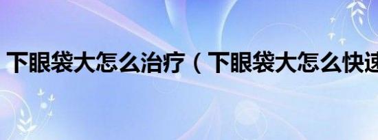 下眼袋大怎么治疗（下眼袋大怎么快速去除）