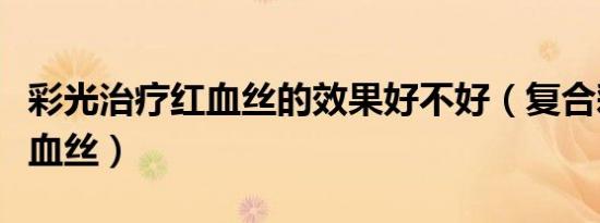 彩光治疗红血丝的效果好不好（复合彩光去红血丝）