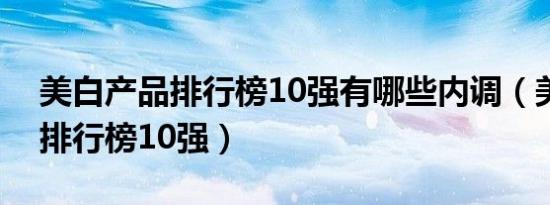 美白产品排行榜10强有哪些内调（美白产品排行榜10强）
