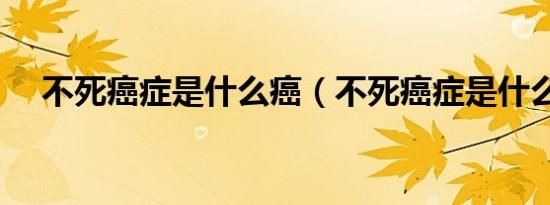 不死癌症是什么癌（不死癌症是什么病）
