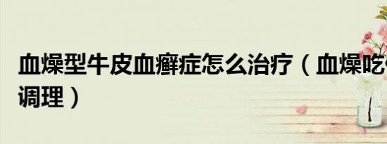 血燥型牛皮血癣症怎么治疗（血燥吃什么可以调理）