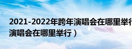 2021-2022年跨年演唱会在哪里举行（跨年演唱会在哪里举行）