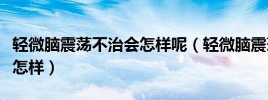 轻微脑震荡不治会怎样呢（轻微脑震荡不治会怎样）