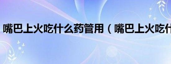 嘴巴上火吃什么药管用（嘴巴上火吃什么药）