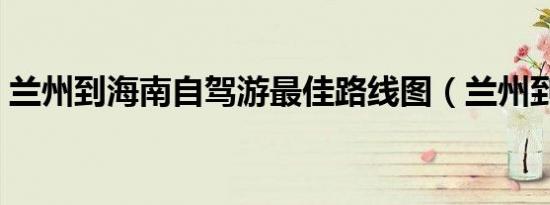 兰州到海南自驾游最佳路线图（兰州到海南）