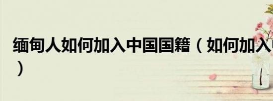 缅甸人如何加入中国国籍（如何加入中国国籍）