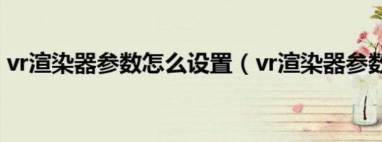 vr渲染器参数怎么设置（vr渲染器参数设置）