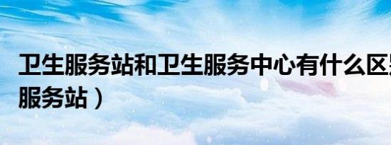 卫生服务站和卫生服务中心有什么区别（卫生服务站）