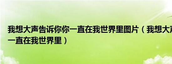 我想大声告诉你你一直在我世界里图片（我想大声告诉你你一直在我世界里）
