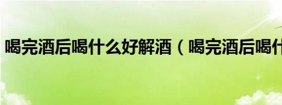 喝完酒后喝什么好解酒（喝完酒后喝什么好）