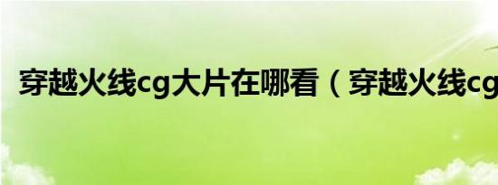 穿越火线cg大片在哪看（穿越火线cg大片）