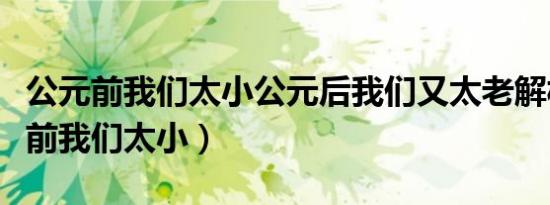 公元前我们太小公元后我们又太老解析（公元前我们太小）
