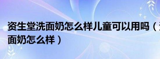 资生堂洗面奶怎么样儿童可以用吗（资生堂洗面奶怎么样）