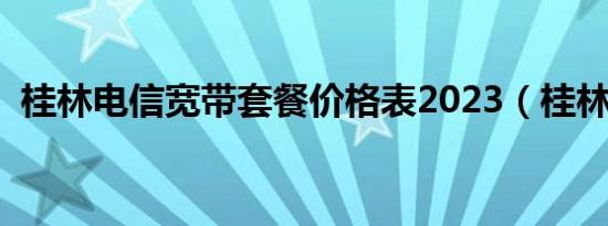 桂林电信宽带套餐价格表2023（桂林电信）