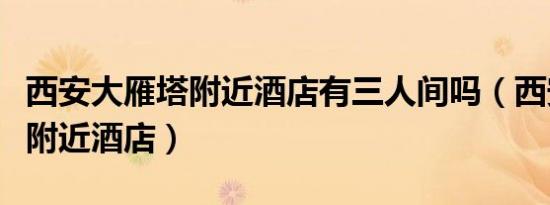 西安大雁塔附近酒店有三人间吗（西安大雁塔附近酒店）