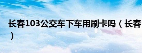 长春103公交车下车用刷卡吗（长春103公交）
