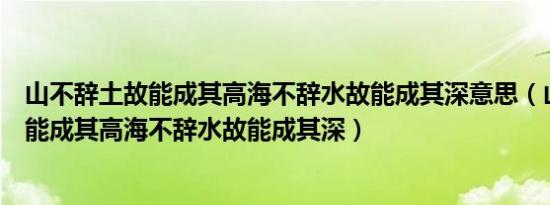 山不辞土故能成其高海不辞水故能成其深意思（山不辞土故能成其高海不辞水故能成其深）