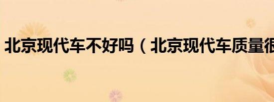 北京现代车不好吗（北京现代车质量很差吗）