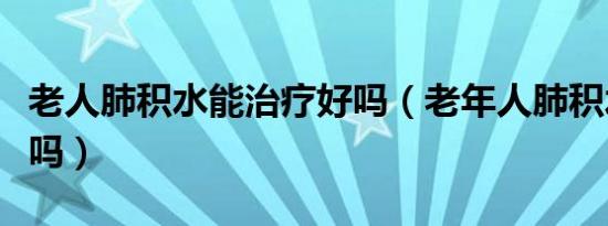 老人肺积水能治疗好吗（老年人肺积水能治好吗）