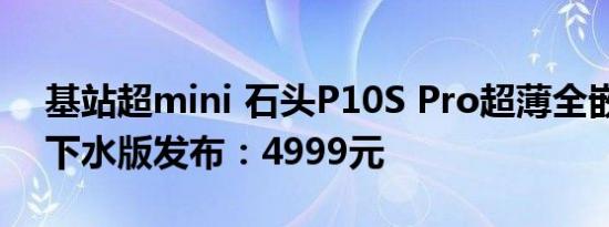 基站超mini 石头P10S Pro超薄全嵌入式上下水版发布：4999元