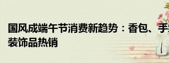 国风成端午节消费新趋势：香包、手绳、艾草装饰品热销